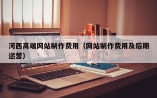 滦南河西高端网站制作费用（网站制作费用及后期运营）