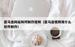 滦南亚马逊网站如何制作视频（亚马逊视频用什么软件制作）