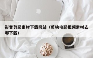 滦南影音剪影素材下载网站（剪映电影视频素材去哪下载）